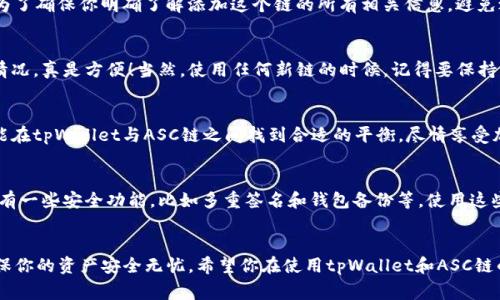   专家揭秘：如何在tpWallet中独家添加ASC链的秘诀 / 

 guanjianci tpWallet, ASC链, 添加链 /guanjianci 

引言：为何选择tpWallet和ASC链？
说真的，钱包在加密货币世界中真的是一件极其重要的工具。我们在选择一个加密钱包的时候，不仅要关注它的安全性和便利性，还要看它是否支持你想要使用的链。tpWallet作为一个多功能的加密钱包，因其用户友好和广泛的链支持而备受欢迎。而ASC链作为越来越多用户关注的新兴链，有着独特的优势，让我们来看看如何简单易懂地在tpWallet中添加ASC链。

第一步：确保你已有tpWallet账户
在一开始，你得确保已经下载并安装了tpWallet。如果你还没有一个账户，记得去官网下载并一步步注册。创建账户的过程也是很简单的，跟着提示来就行。但如果这是你第一次使用加密钱包，建议你多花点时间了解一下钱包的基本操作，比如如何转账、查看资产等。

第二步：打开tpWallet，进入主界面
在你成功登录tpWallet之后，首先你会看到一个清晰简洁的主界面。这时候，先别急着进行任何操作，先来熟悉一下钱包的功能。你会发现界面上有“资产”、“交易”、“设置”等选项。这一切都将为你后续的操作铺平道路。

第三步：查找添加链的选项
在主界面中，找到“资产”选项，点击进去。接下来，通常在页面的右上角或底部会有一个“添加链”或者“添加资产”的按钮。每个版本的tpWallet可能会有细微的差别，但大体上都能很快找到。只需轻轻一按，后面的步骤就容易多了。

第四步：选择ASC链
现在进入添加链的界面，这里通常会列出钱包当前支持的所有链。你可以通过搜索框直接输入“ASC”，帮助自己快速找到想要添加的链。这时，你会看到ASC链的选项，点击它，然后根据界面上的提示进行确认。

第五步：确认并添加链
点击ASC链后，可能会出现一些关于该链的详细信息，比如网络费用、使用说明等等。认真看一下，如果你没问题，就点击“确认”或者“添加”按钮。这个步骤是为了确保你明确了解添加这个链的所有相关信息，避免之后操作上的误解。

第六步：完成添加，开始使用
经过以上几步，恭喜你！ASC链已经成功添加到tpWallet中。现在，你可以开始在这个链上进行各种交易或资产管理了。可以进行转账、收款或查看你的资产情况。真是方便！当然，使用任何新链的时候，记得要保持谨慎，确保你熟悉该链的运作机制及相关费用。

总结：不再迷茫！你的tpWallet已支持ASC链
相信通过上述步骤，你已经成功地将ASC链添加到你的tpWallet中了。记住，加密世界虽然有些复杂，但通过多动手实践和学习，难题总能迎刃而解。希望你能在tpWallet与ASC链之间找到合适的平衡，尽情享受加密货币带来的便利与收益。如果有其他问题，不妨分享出来，一起讨论探讨，互相学习进步！

补充小技巧：用好tpWallet的其他功能
既然你已经上手tpWallet了，不妨进一步探索其中的其他优秀功能。例如，你可以定期查看市场数据和你的投资组合表现，合理作出调整。此外，tpWallet还有一些安全功能，比如多重签名和钱包备份等，使用这些功能可以有效保护你的资产。

结尾：日常小提醒
在这个数字时代，保护个人资产安全是非常重要的。而使用加密钱包时，也要时刻保持警觉，不要轻易相信陌生的链接和信息。定期更新你的安全措施，以确保你的资产安全无忧。希望你在使用tpWallet和ASC链的过程中，能够拥有一个愉快的体验！